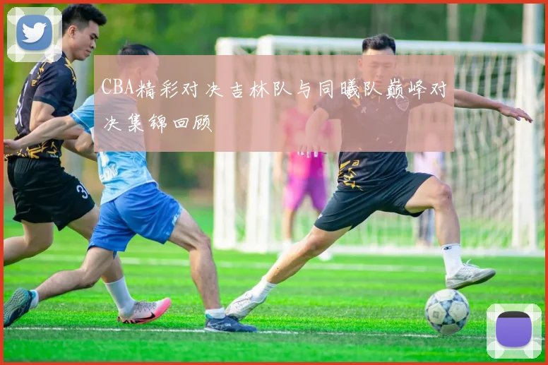 CBA精彩对决吉林队与同曦队巅峰对决集锦回顾