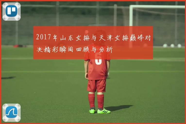 2017年山东女排与天津女排巅峰对决精彩瞬间回顾与分析