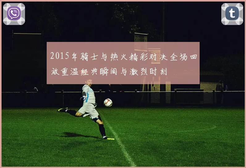 2015年骑士与热火精彩对决全场回放重温经典瞬间与激烈时刻