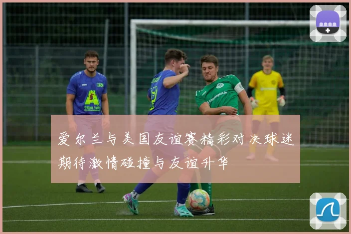 爱尔兰与美国友谊赛精彩对决球迷期待激情碰撞与友谊升华