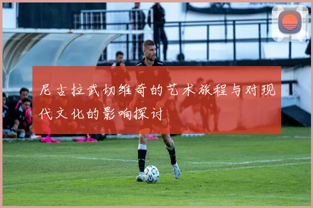 尼古拉武切维奇的艺术旅程与对现代文化的影响探讨