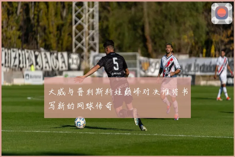 大威与普利斯科娃巅峰对决谁将书写新的网球传奇