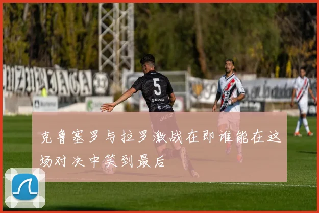 克鲁塞罗与拉罗激战在即谁能在这场对决中笑到最后